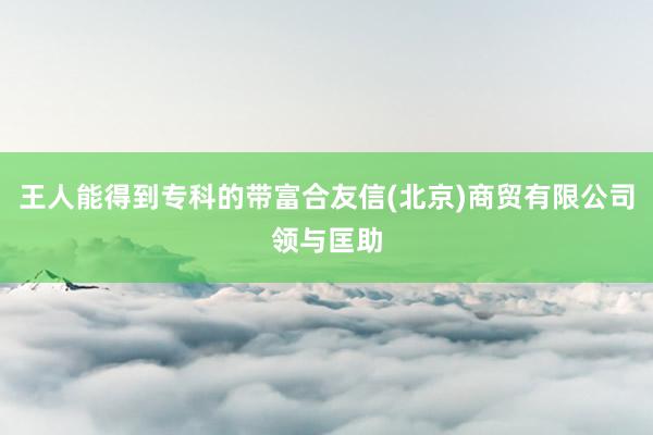 王人能得到专科的带富合友信(北京)商贸有限公司领与匡助
