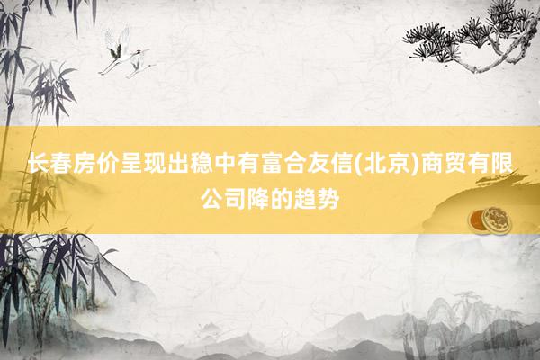 长春房价呈现出稳中有富合友信(北京)商贸有限公司降的趋势