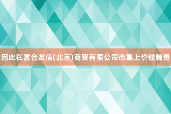 因此在富合友信(北京)商贸有限公司市集上价钱腾贵