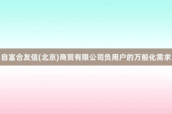 自富合友信(北京)商贸有限公司负用户的万般化需求