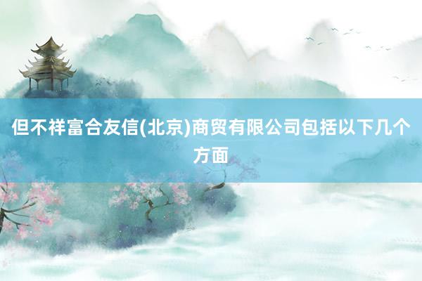 但不祥富合友信(北京)商贸有限公司包括以下几个方面