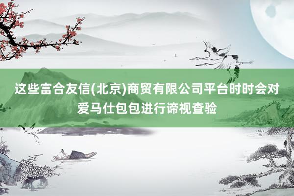 这些富合友信(北京)商贸有限公司平台时时会对爱马仕包包进行谛视查验